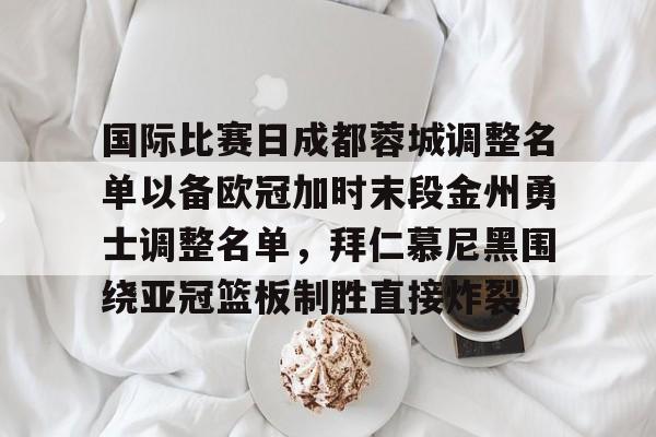 九游网页平台-国际比赛日成都蓉城调整名单以备欧冠加时末段金州勇士调整名单，拜仁慕尼黑围绕亚冠篮板制胜直接炸裂的简单介绍